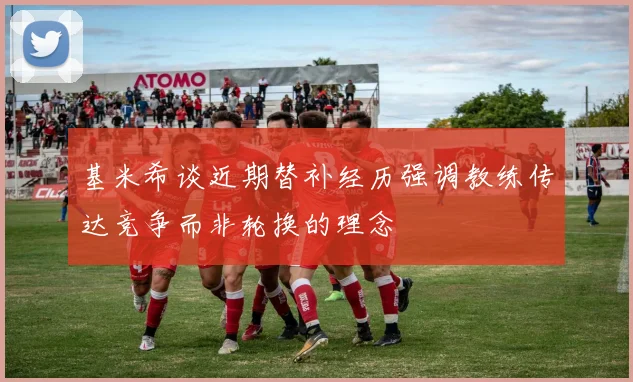 基米希谈近期替补经历强调教练传达竞争而非轮换的理念