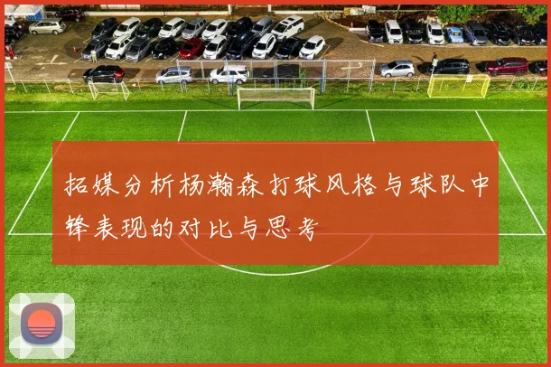 拓媒分析杨瀚森打球风格与球队中锋表现的对比与思考