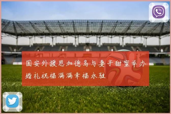 国安外援恩加德乌与妻子甜蜜举办婚礼祝福满满幸福永驻