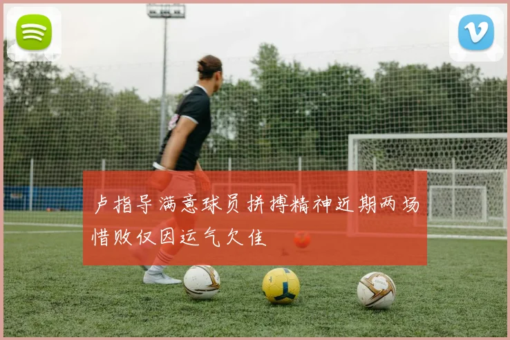 卢指导满意球员拼搏精神近期两场惜败仅因运气欠佳