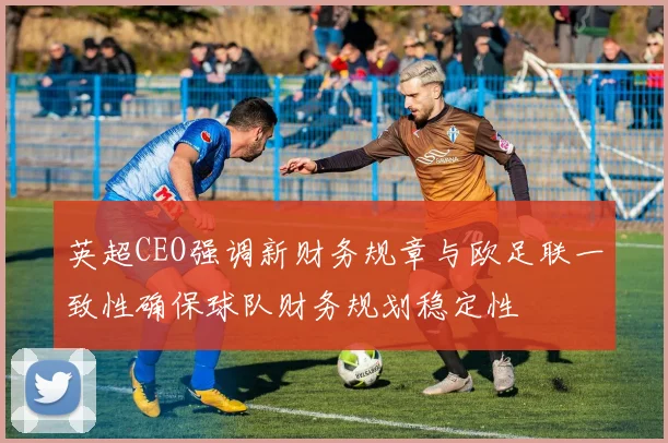 英超CEO强调新财务规章与欧足联一致性确保球队财务规划稳定性