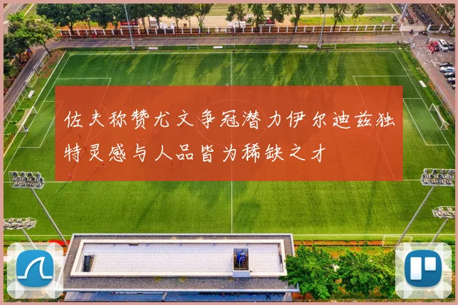 佐夫称赞尤文争冠潜力伊尔迪兹独特灵感与人品皆为稀缺之才