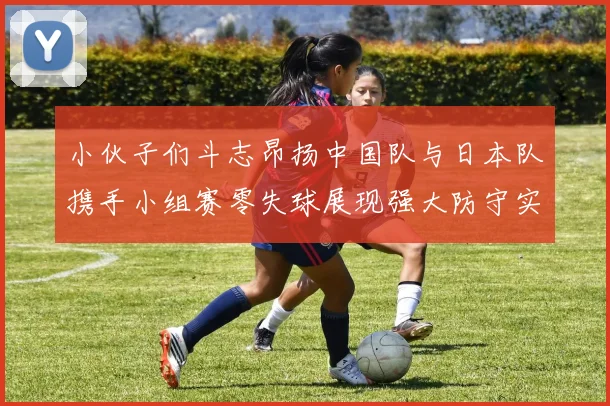 小伙子们斗志昂扬中国队与日本队携手小组赛零失球展现强大防守实力