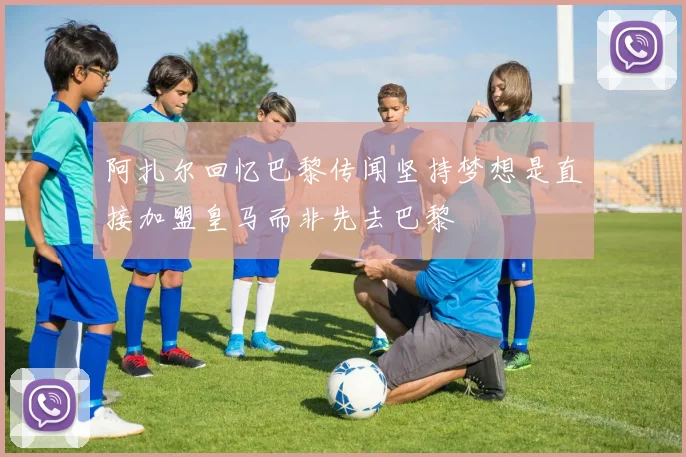 阿扎尔回忆巴黎传闻坚持梦想是直接加盟皇马而非先去巴黎