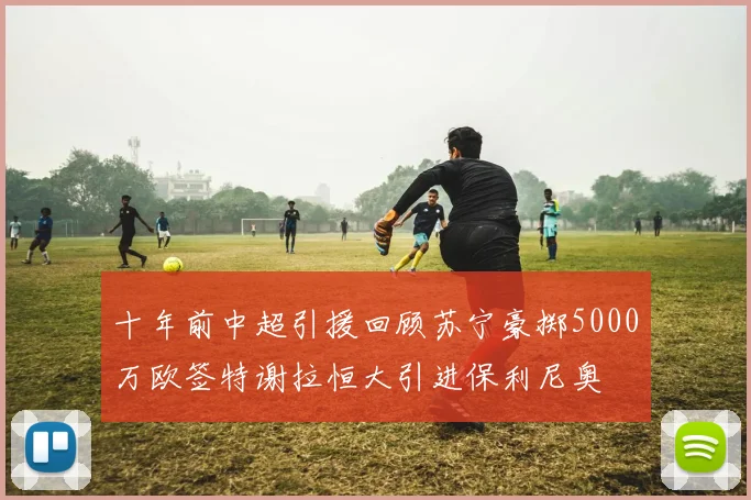 十年前中超引援回顾苏宁豪掷5000万欧签特谢拉恒大引进保利尼奥