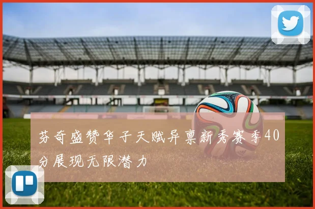 芬奇盛赞华子天赋异禀新秀赛季40分展现无限潜力