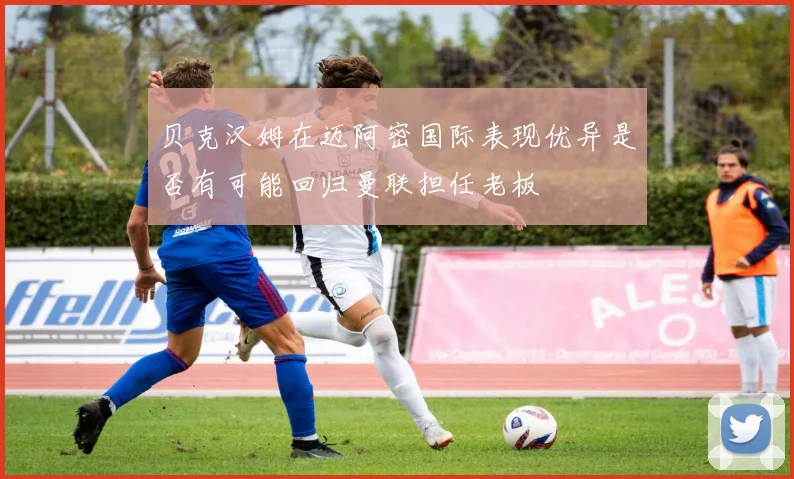 贝克汉姆在迈阿密国际表现优异是否有可能回归曼联担任老板