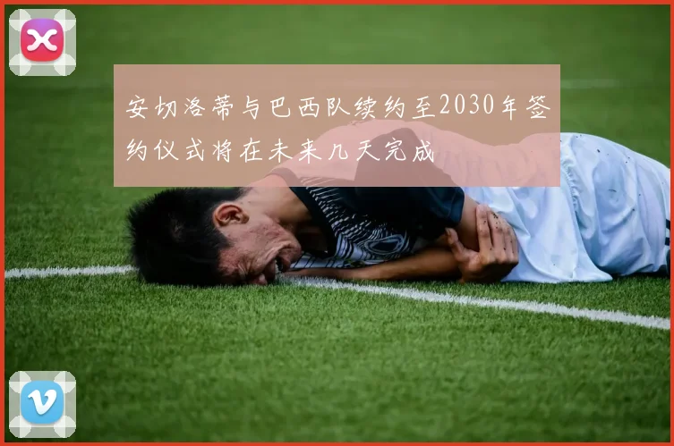 安切洛蒂与巴西队续约至2030年签约仪式将在未来几天完成