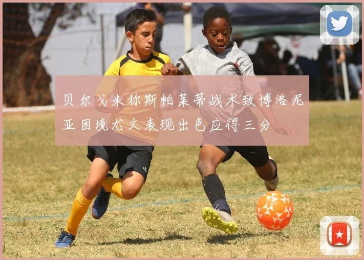 贝尔戈米称斯帕莱蒂战术致博洛尼亚困境尤文表现出色应得三分
