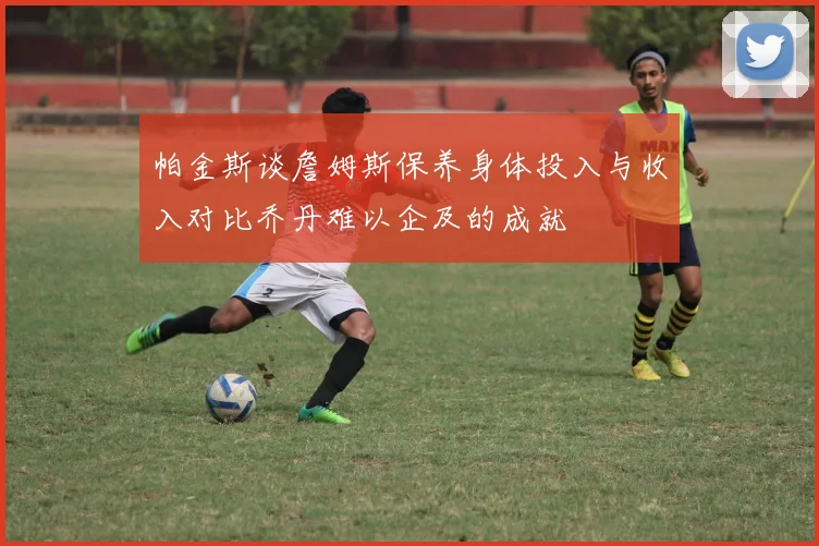 帕金斯谈詹姆斯保养身体投入与收入对比乔丹难以企及的成就