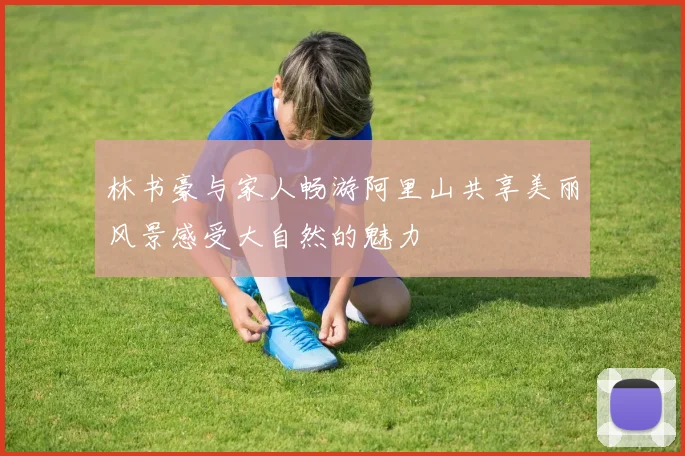 林书豪与家人畅游阿里山共享美丽风景感受大自然的魅力