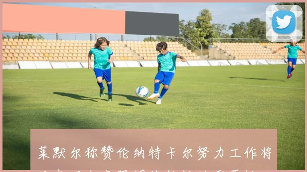 莱默尔称赞伦纳特卡尔努力工作将迎光明未来强调续约帕的重要性