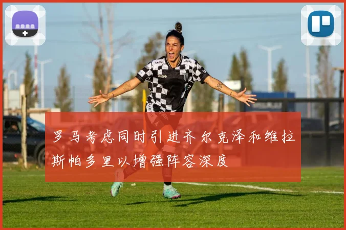罗马考虑同时引进齐尔克泽和维拉斯帕多里以增强阵容深度