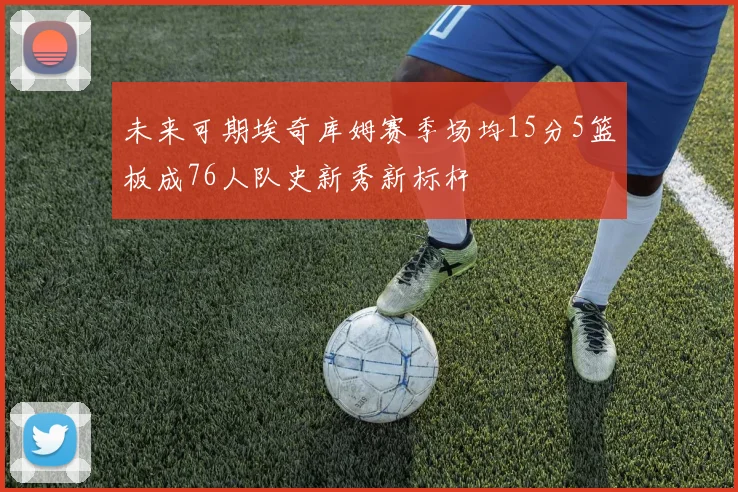 未来可期埃奇库姆赛季场均15分5篮板成76人队史新秀新标杆