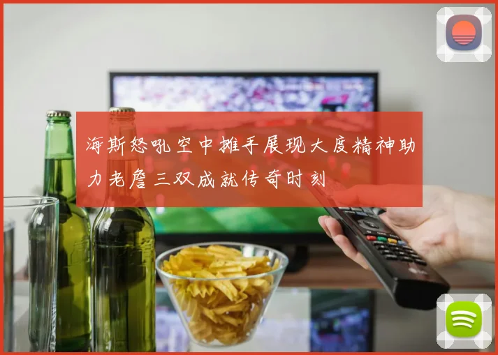 海斯怒吼空中摊手展现大度精神助力老詹三双成就传奇时刻