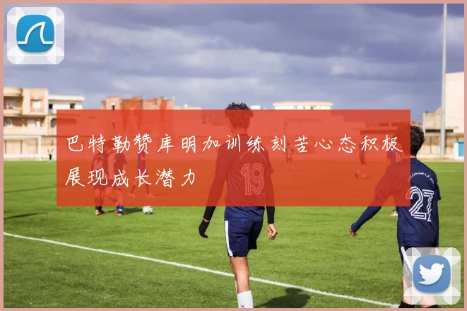 巴特勒赞库明加训练刻苦心态积极展现成长潜力