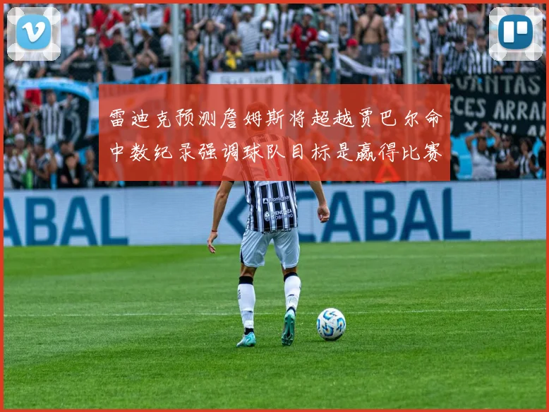 雷迪克预测詹姆斯将超越贾巴尔命中数纪录强调球队目标是赢得比赛