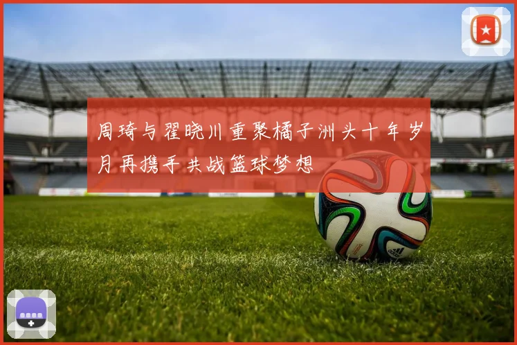 周琦与翟晓川重聚橘子洲头十年岁月再携手共战篮球梦想