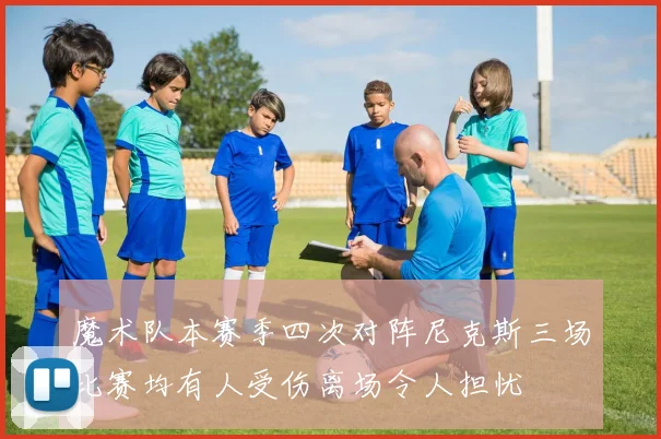 魔术队本赛季四次对阵尼克斯三场比赛均有人受伤离场令人担忧