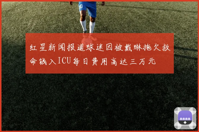 红星新闻报道球迷因被戴琳拖欠救命钱入ICU每日费用高达三万元