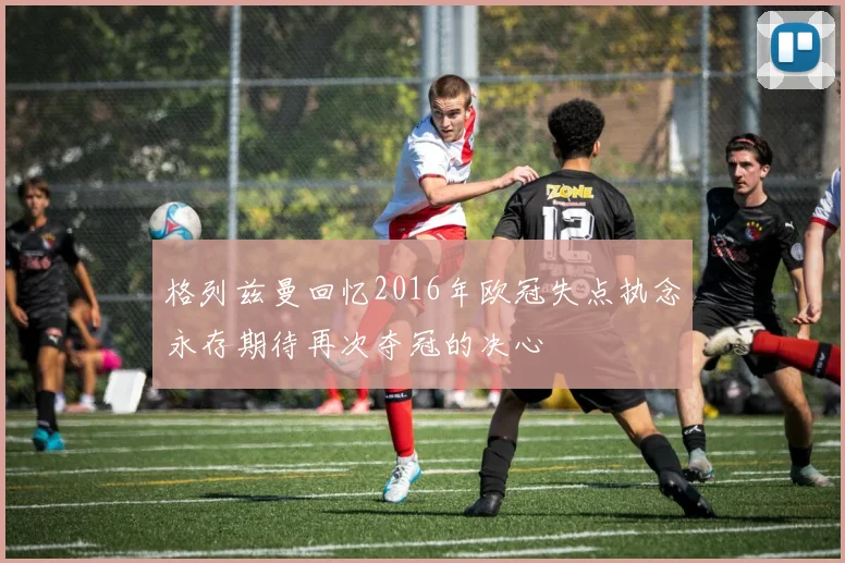 格列兹曼回忆2016年欧冠失点执念永存期待再次夺冠的决心