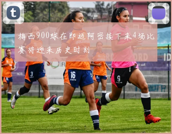 梅西900球在即迈阿密接下来4场比赛将迎来历史时刻