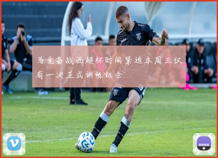 马竞备战西超杯时间紧迫本周三仅有一次正式训练机会