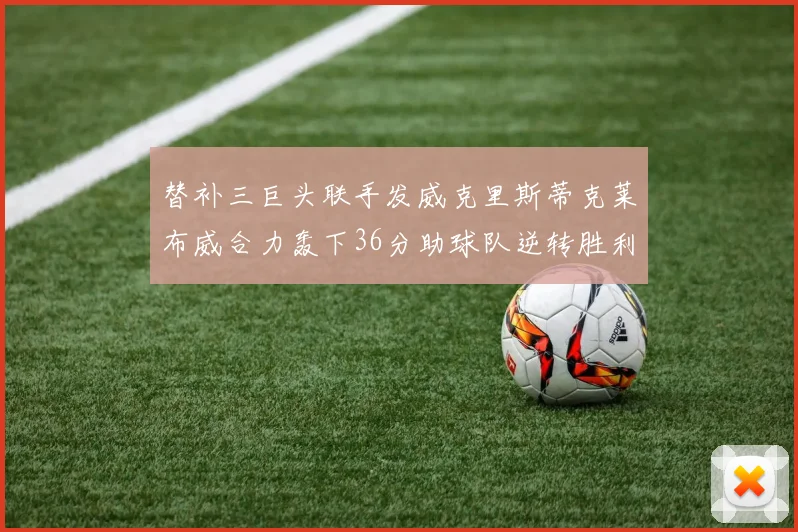 替补三巨头联手发威克里斯蒂克莱布威合力轰下36分助球队逆转胜利