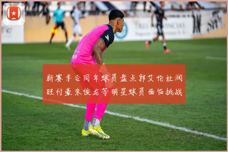 新赛季合同年球员盘点郭艾伦杜润旺付豪朱俊龙等明星球员面临挑战